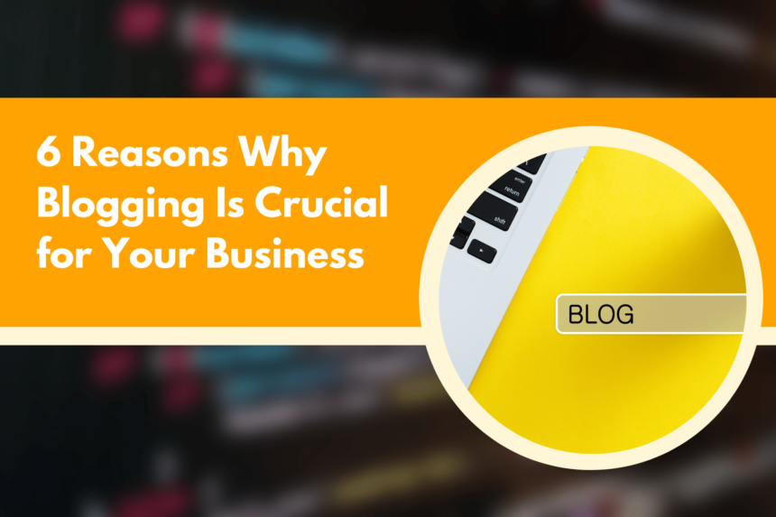 6 Reasons Why Blogging Is Crucial for Your Business